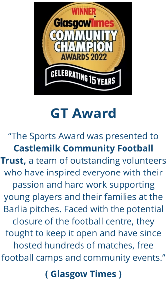 GT Award “The Sports Award was presented to Castlemilk Community Football Trust, a team of outstanding volunteers who have inspired everyone with their passion and hard work supporting young players and their families at the Barlia pitches. Faced with the potential closure of the football centre, they fought to keep it open and have since hosted hundreds of matches, free football camps and community events.” ( Glasgow Times )