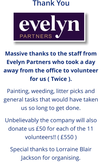 Massive thanks to the staff from Evelyn Partners who took a day away from the office to volunteer for us ( Twice ).  Painting, weeding, litter picks and general tasks that would have taken us so long to get done.  Unbelievably the company will also donate us £50 for each of the 11 volunteers!! ( £550 )  Special thanks to Lorraine Blair Jackson for organising. Thank You