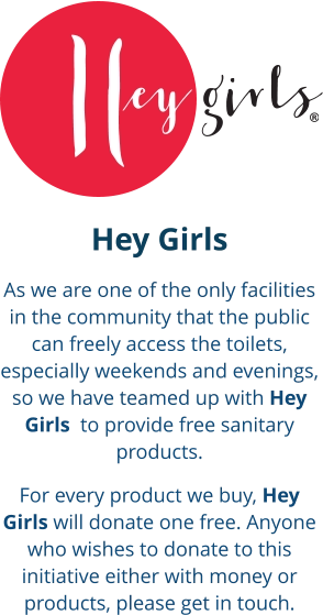 Hey Girls As we are one of the only facilities in the community that the public can freely access the toilets, especially weekends and evenings, so we have teamed up with Hey Girls  to provide free sanitary products. For every product we buy, Hey Girls will donate one free. Anyone who wishes to donate to this initiative either with money or products, please get in touch.