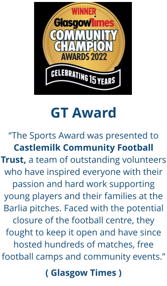 GT Award “The Sports Award was presented to Castlemilk Community Football Trust, a team of outstanding volunteers who have inspired everyone with their passion and hard work supporting young players and their families at the Barlia pitches. Faced with the potential closure of the football centre, they fought to keep it open and have since hosted hundreds of matches, free football camps and community events.” ( Glasgow Times )
